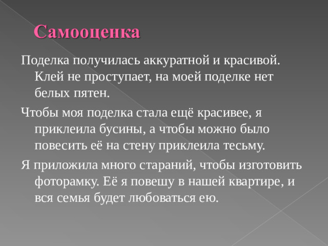 Поделка получилась аккуратной и красивой. Клей не проступает, на моей поделке нет белых пятен. Чтобы моя поделка стала ещё красивее, я приклеила бусины, а чтобы можно было повесить её на стену приклеила тесьму. Я приложила много стараний, чтобы изготовить фоторамку. Её я повешу в нашей квартире, и вся семья будет любоваться ею.
