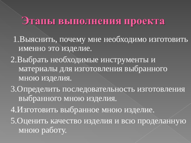 1.Выяснить, почему мне необходимо изготовить именно это изделие. 2.Выбрать необходимые инструменты и материалы для изготовления выбранного мною изделия. 3.Определить последовательность изготовления выбранного мною изделия. 4.Изготовить выбранное мною изделие. 5.Оценить качество изделия и всю проделанную мною работу.