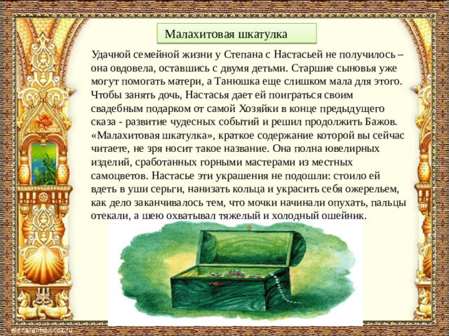 . д  Малахитовая шкатулка Удачной семейной жизни у Степана с Настасьей не получилось – она овдовела, оставшись с двумя детьми. Старшие сыновья уже могут помогать матери, а Танюшка еще слишком мала для этого. Чтобы занять дочь, Настасья дает ей поиграться своим свадебным подарком от самой Хозяйки в конце предыдущего сказа - развитие чудесных событий и решил продолжить Бажов. «Малахитовая шкатулка», краткое содержание которой вы сейчас читаете, не зря носит такое название. Она полна ювелирных изделий, сработанных горными мастерами из местных самоцветов. Настасье эти украшения не подошли: стоило ей вдеть в уши серьги, нанизать кольца и украсить себя ожерельем, как дело заканчивалось тем, что мочки начинали опухать, пальцы отекали, а шею охватывал тяжелый и холодный ошейник.