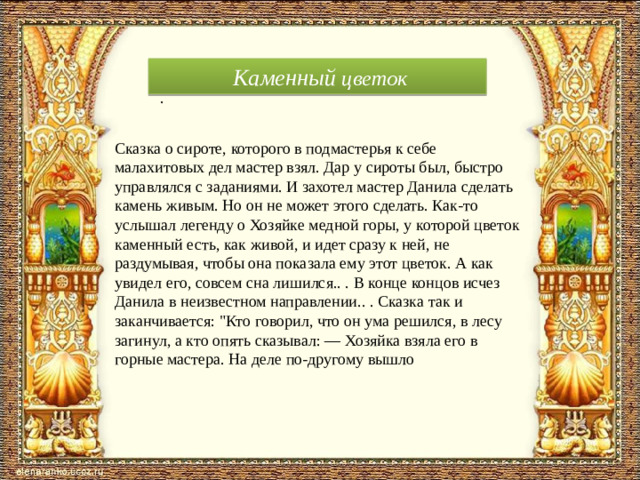   Каменный цветок .  Сказка о сироте, которого в подмастерья к себе малахитовых дел мастер взял. Дар у сироты был, быстро управлялся с заданиями. И захотел мастер Данила сделать камень живым. Но он не может этого сделать. Как-то услышал легенду о Хозяйке медной горы, у которой цветок каменный есть, как живой, и идет сразу к ней, не раздумывая, чтобы она показала ему этот цветок. А как увидел его, совсем сна лишился.. . В конце концов исчез Данила в неизвестном направлении.. . Сказка так и заканчивается: 