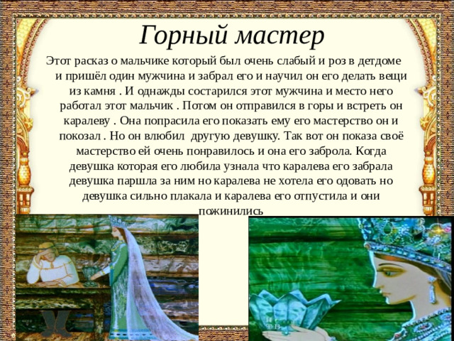 Горный мастер Этот расказ о мальчике который был очень слабый и роз в детдоме  и пришёл один мужчина и забрал его и научил он его делать вещи из камня . И однажды состарился этот мужчина и место него работал этот мальчик . Потом он отправился в горы и встреть он каралеву . Она попрасила его показать ему его мастерство он и покозал . Но он влюбил  другую девушку. Так вот он показа своё мастерство ей очень понравилось и она его заброла. Когда девушка которая его любила узнала что каралева его забрала девушка паршла за ним но каралева не хотела его одовать но девушка сильно плакала и каралева его отпустила и они пожинились