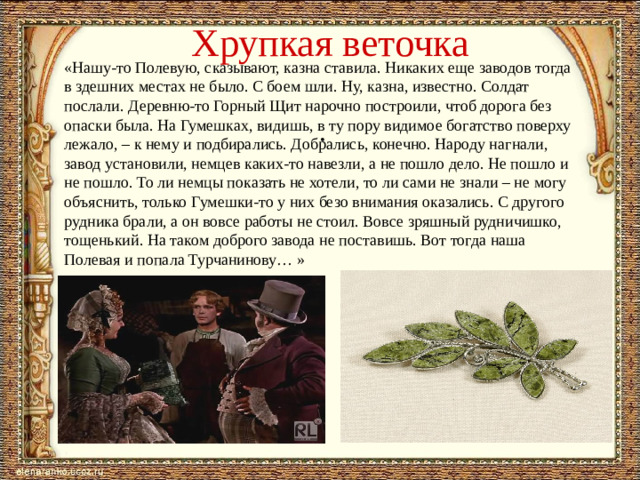 Хрупкая веточка «Нашу-то Полевую, сказывают, казна ставила. Никаких еще заводов тогда в здешних местах не было. С боем шли. Ну, казна, известно. Солдат послали. Деревню-то Горный Щит нарочно построили, чтоб дорога без опаски была. На Гумешках, видишь, в ту пору видимое богатство поверху лежало, – к нему и подбирались. Добрались, конечно. Народу нагнали, завод установили, немцев каких-то навезли, а не пошло дело. Не пошло и не пошло. То ли немцы показать не хотели, то ли сами не знали – не могу объяснить, только Гумешки-то у них безо внимания оказались. С другого рудника брали, а он вовсе работы не стоил. Вовсе зряшный рудничишко, тощенький. На таком доброго завода не поставишь. Вот тогда наша Полевая и попала Турчанинову… »   .