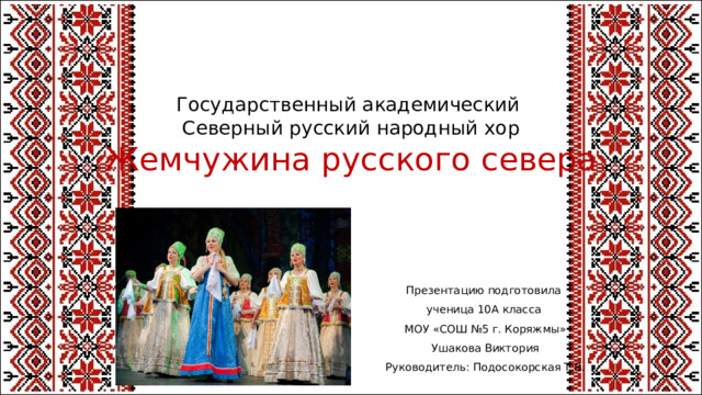 Государственный академический  Северный русский народный хор  Жемчужина русского севера   Презентацию подготовила ученица 10А класса МОУ «СОШ №5 г. Коряжмы» Ушакова Виктория Руководитель: Подосокорская Т.В.