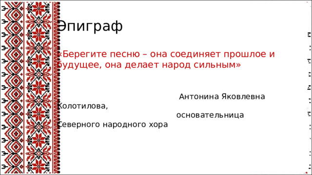 Эпиграф «Берегите песню – она соединяет прошлое и будущее, она делает народ сильным»   Антонина Яковлевна Колотилова,  основательница Северного народного хора