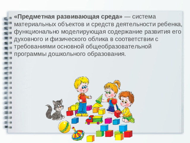 «Предметная развивающая среда»  — система материальных объектов и средств деятельности ребенка, функционально моделирующая содержание развития его духовного и физического облика в соответствии с требованиями основной общеобразовательной программы дошкольного образования.