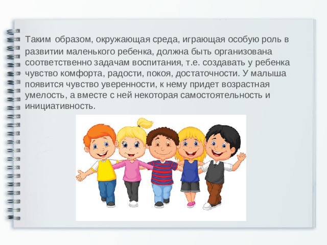 Таким  образом, окружающая среда, играющая особую роль в развитии маленького ребенка, должна быть организована соответственно задачам воспитания, т.е. создавать у ребенка чувство комфорта, радости, покоя, достаточности. У малыша появится чувство уверенности, к нему придет возрастная умелость, а вместе с ней некоторая самостоятельность и инициативность.