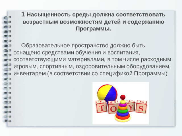 1 Насыщенность среды должна соответствовать возрастным возможностям детей и содержанию Программы.   Образовательное пространство должно быть оснащено средствами обучения и воспитания, соответствующими материалами, в том числе расходным игровым, спортивным, оздоровительным оборудованием, инвентарем (в соответствии со спецификой Программы)