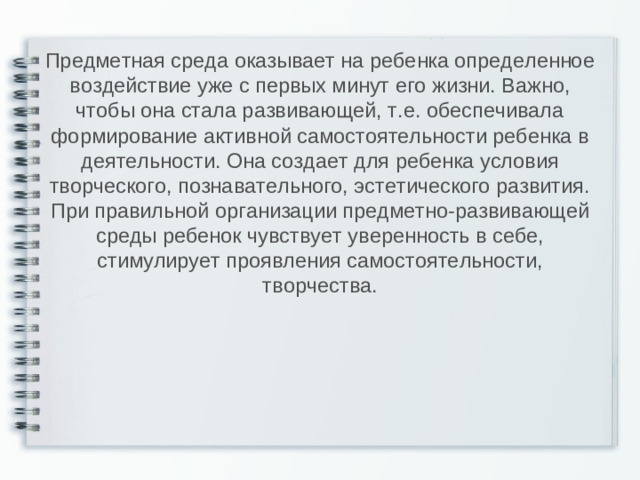 Предметная среда оказывает на ребенка определенное воздействие уже с первых минут его жизни. Важно, чтобы она стала развивающей, т.е. обеспечивала формирование активной самостоятельности ребенка в деятельности. Она создает для ребенка условия творческого, познавательного, эстетического развития. При правильной организации предметно-развивающей среды ребенок чувствует уверенность в себе, стимулирует проявления самостоятельности, творчества.