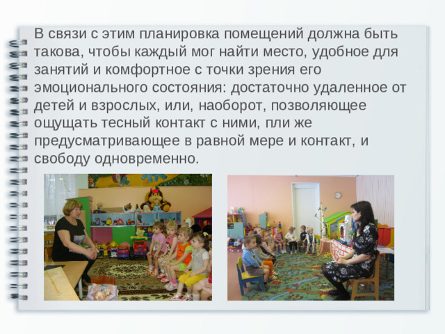 В связи с этим планировка помещений должна быть такова, чтобы каждый мог найти место, удобное для занятий и комфортное с точки зрения его эмоционального состояния: достаточно удаленное от детей и взрослых, или, наоборот, позволяющее ощущать тесный контакт с ними, пли же предусматривающее в равной мере и контакт, и свободу одновременно.