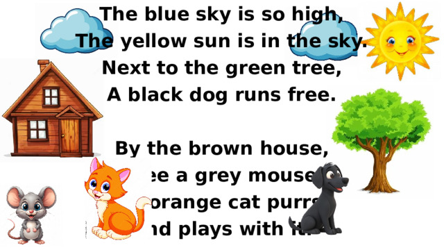 The blue sky is so high, The yellow sun is in the sky. Next to the green tree, A black dog runs free.  By the brown house, I see a grey mouse. An orange cat purrs, And plays with it.