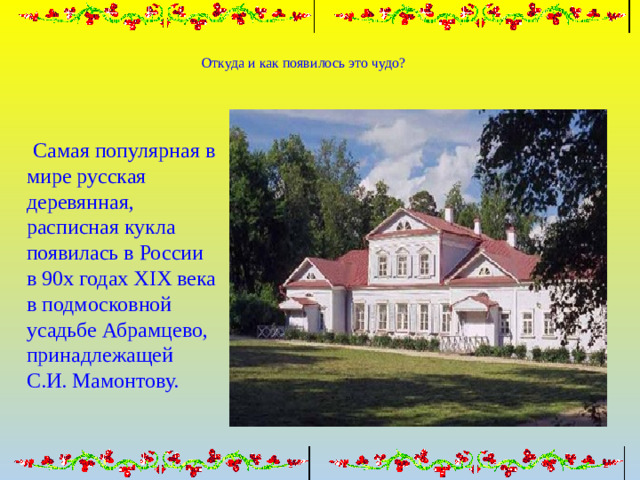 Откуда и как появилось это чудо?  Самая популярная в мире русская деревянная, расписная кукла появилась в России в 90х годах XIX века в подмосковной усадьбе Абрамцево, принадлежащей С.И. Мамонтову.