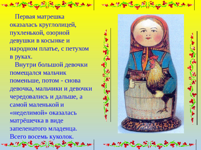 Первая матрешка оказалась круглолицей, пухленькой, озорной девушки в косынке и народном платье, с петухом в руках.  Внутри большой девочки помещался мальчик поменьше, потом - снова девочка, мальчики и девочки чередовались и дальше, а самой маленькой и «неделимой» оказалась матрёшечка в виде запеленатого младенца. Всего восемь куколок.