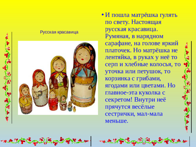 И пошла матрёшка гулять по свету. Настоящая русская красавица. Румяная, в нарядном сарафане, на голове яркий платочек. Но матрёшка не лентяйка, в руках у неё то серп и хлебные колосья, то уточка или петушок, то корзинка с грибами, ягодами или цветами. Но главное-эта куколка с секретом! Внутри неё прячутся весёлые сестрички, мал-мала меньше.