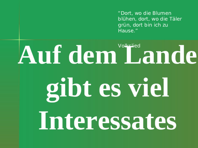 “ Dort, wo die Blumen blühen, dort, wo die Täler grün, dort bin ich zu Hause.”    Volkslied Auf dem Lande gibt es viel Interessates
