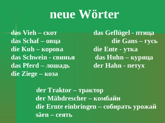neue W örter das Vieh – скот    das Geflügel - птица das Schaf – овца     die Gans – гусь  die Kuh – корова   die Ente - утка das Schwein - свинья     das Huhn – курица  das Pferd – лошадь   der Hahn - петух die Ziege – коза        der Traktor – трактор der Mähdrescher – комбайн die Ernte einbringen – собирать  урожай säen – сеять
