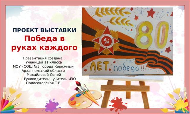 ПРОЕКТ ВЫСТАВКИ  Победа в руках каждого   Презентация создана :  Ученицей 11 класса  МОУ «СОШ №5 города Коряжмы» Архангельской области  Михайловой Соней  Руководитель: учитель ИЗО  Подосокорская Т.В.