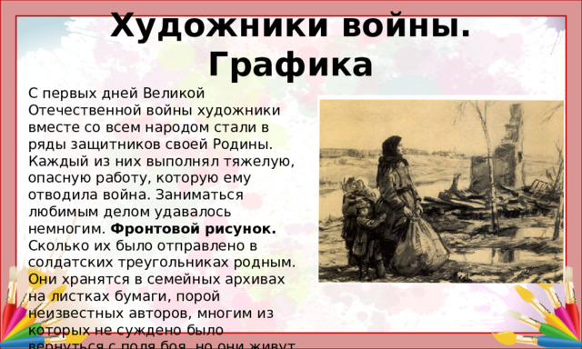 Художники войны. Графика С первых дней Великой Отечественной войны художники вместе со всем народом стали в ряды защитников своей Родины. Каждый из них выполнял тяжелую, опасную работу, которую ему отводила война. Заниматься любимым делом удавалось немногим. Фронтовой рисунок. Сколько их было отправлено в солдатских треугольниках родным. Они хранятся в семейных архивах на листках бумаги, порой неизвестных авторов, многим из которых не суждено было вернуться с поля боя, но они живут и по сей день в своих рисунках, очень близкими и самыми дорогими сердцу