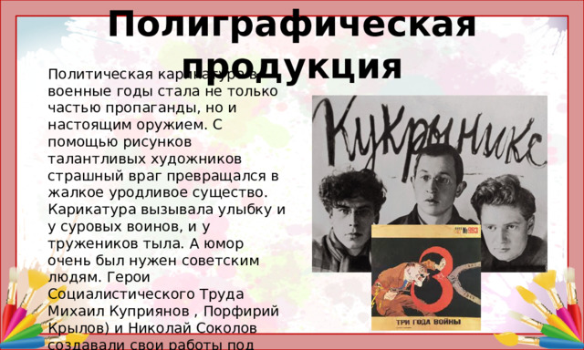 Полиграфическая продукция Политическая карикатура в военные годы стала не только частью пропаганды, но и настоящим оружием. С помощью рисунков талантливых художников страшный враг превращался в жалкое уродливое существо. Карикатура вызывала улыбку и у суровых воинов, и у тружеников тыла. А юмор очень был нужен советским людям. Герои Социалистического Труда Михаил Куприянов , Порфирий Крылов) и Николай Соколов создавали свои работы под псевдонимом КУКРЫНИКСЫ