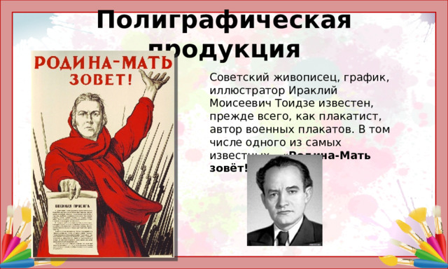 Полиграфическая продукция Советский живописец, график, иллюстратор Ираклий Моисеевич Тоидзе известен, прежде всего, как плакатист, автор военных плакатов. В том числе одного из самых известных – « Родина-Мать зовёт!»