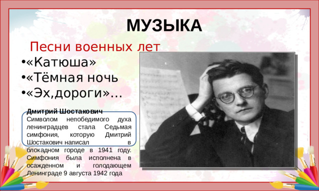 МУЗЫКА  Песни военных лет «Катюша» «Тёмная ночь «Эх,дороги»…    Дмитрий Шостакович Символом непобедимого духа ленинградцев стала Седьмая симфония, которую Дмитрий Шостакович написал в блокадном городе в 1941 году. Симфония была исполнена в осажденном и голодающем Ленинграде 9 августа 1942 года