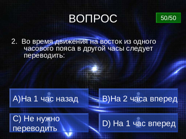 ВОПРОС 50/50 2. Во время движения на восток из одного часового пояса в другой часы следует переводить: A) На 1 час назад B) На 2 часа вперед C) Не нужно переводить D) На 1 час вперед