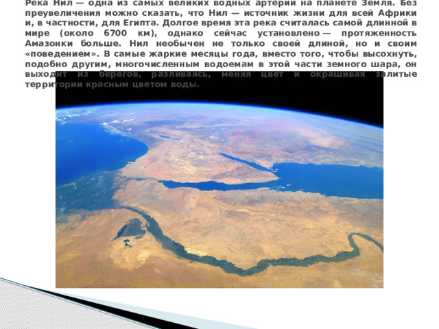 Река Нил — одна из самых великих водных артерий на планете Земля. Без преувеличения можно сказать, что Нил — источник жизни для всей Африки и, в частности, для Египта. Долгое время эта река считалась самой длинной в мире (около 6700 км), однако сейчас установлено — протяженность Амазонки больше. Нил необычен не только своей длиной, но и своим «поведением». В самые жаркие месяцы года, вместо того, чтобы высохнуть, подобно другим, многочисленным водоемам в этой части земного шара, он выходит из берегов, разливаясь, меняя цвет и окрашивая залитые территории красным цветом воды.