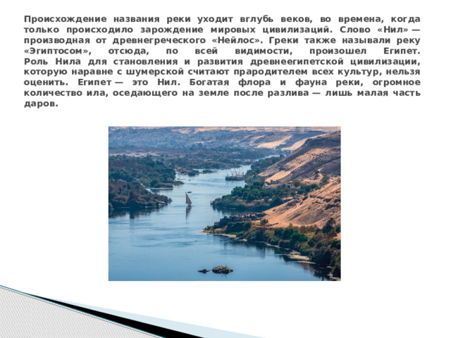 Происхождение названия реки уходит вглубь веков, во времена, когда только происходило зарождение мировых цивилизаций. Слово «Нил» — производная от древнегреческого «Нейлос». Греки также называли реку «Эгиптосом», отсюда, по всей видимости, произошел Египет.  Роль Нила для становления и развития древнеегипетской цивилизации, которую наравне с шумерской считают прародителем всех культур, нельзя оценить. Египет — это Нил. Богатая флора и фауна реки, огромное количество ила, оседающего на земле после разлива — лишь малая часть даров.
