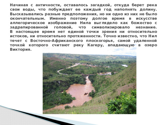 Начиная с античности, оставалось загадкой, откуда берет река свои воды, что побуждает ее каждый год наполнять долину. Высказывались разные предположения, но ни одно из них не было окончательным. Именно поэтому долгое время в искусстве аллегорическое изображение Нила выглядело как божество с задрапированной головой, что символизировало незнание.  В настоящее время нет единой точки зрения ни относительно истоков, ни относительно протяженности. Точно известно, что Нил течет с Восточно-Африканского плоскогорья, самой удаленной точкой которого считают реку Кагеру, впадающую в озеро Виктория.