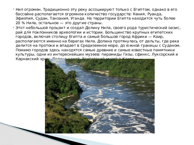 Нил огромен. Традиционно эту реку ассоциируют только с Египтом, однако в его бассейне располагается огромное количество государств: Кения, Руанда, Эфиопия, Судан, Танзания, Уганда. На территории Египта находится чуть более 20 % Нила, остальное — это другие страны. Этот небольшой процент и создал Долину Нила, своего рода туристический оазис, рай для поклонников археологии и истории. Большинство крупных египетских городов, включая столицу Египта и самый большой город Африки — Каир, располагаются именно на берегах Нила. Долина протянулась от дельты, где река делится на протоки и впадает в Средиземное море, до южной границы с Суданом. Помимо городов здесь находятся самые древние и самые известные памятники культуры, одни из интереснейших музеев: пирамиды Гизы, сфинкс, Луксорский и Карнакский храм, Долина царей, Египетский музей в Каире.
