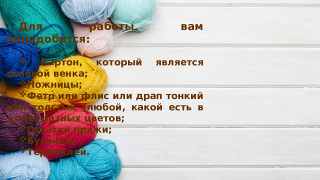 Для работы вам понадобится:   Картон, который является основой венка; Ножницы; Фетр или флис или драп тонкий или толстый (любой, какой есть в доме) разных цветов; Остатки пряжи; Бусинки; Термоклей.