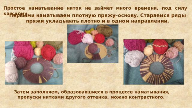 Простое наматывание ниток не займет много времени, под силу каждому. Первыми наматываем плотную пряжу–основу. Стараемся ряды пряжи укладывать плотно и в одном направлении. Затем заполняем, образовавшиеся в процессе наматывания, пропуски нитками другого оттенка, можно контрастного.