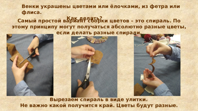 Венки украшены цветами или ёлочками, из фетра или флиса.  Как делать? Самый простой вариант сборки цветов – это спираль. По этому принципу могут получаться абсолютно разные цветы, если делать разные спирали.   Вырезаем спираль в виде улитки. Не важно какой получится край. Цветы будут разные.