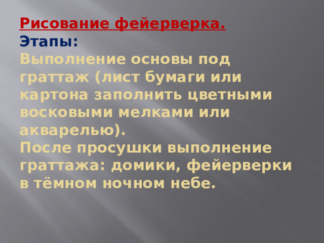 Рисование фейерверка.  Этапы:  Выполнение основы под граттаж (лист бумаги или картона заполнить цветными восковыми мелками или акварелью).  После просушки выполнение граттажа: домики, фейерверки в тёмном ночном небе.