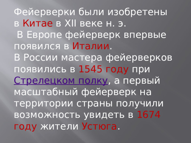 Фейерверки были изобретены в  Китае  в XII веке н. э.   В Европе фейерверк впервые появился в  Италии . В России мастера фейерверков появились в 1545 году при  Стрелецком полку , а первый масштабный фейерверк на территории страны получили возможность увидеть в  1674 году жители  Устюга .