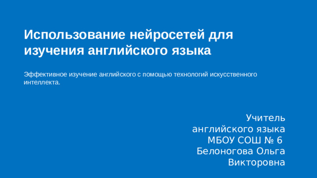 Использование нейросетей для изучения английского языка  Эффективное изучение английского с помощью технологий искусственного интеллекта. Учитель английского языка МБОУ СОШ № 6 Белоногова Ольга Викторовна