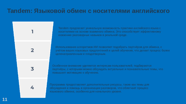 Tandem: Языковой обмен с носителями английского Tandem предлагает уникальную возможность практики английского языка с носителями на основе взаимного обмена. Это способствует эффективному освоению разговорных навыков в реальной среде. Использование алгоритмов ИИ позволяет подобрать партнёров для обмена, с учётом ваших языковых предпочтений и целей обучения, что делает процесс более целенаправленным и плодотворным. Особенное внимание уделяется интересам пользователей, подбираются партнёры, с которыми можно обсуждать актуальные и познавательные темы, что повышает мотивацию к обучению. Программа предоставляет дополнительные ресурсы, такие как темы для обсуждения и помощь в организации разговоров, что облегчает процесс языкового обмена, особенно для начального уровня. 11