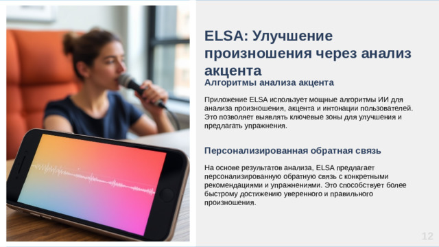 ELSA: Улучшение произношения через анализ акцента Алгоритмы анализа акцента  Приложение ELSA использует мощные алгоритмы ИИ для анализа произношения, акцента и интонации пользователей. Это позволяет выявлять ключевые зоны для улучшения и предлагать упражнения. Персонализированная обратная связь  На основе результатов анализа, ELSA предлагает персонализированную обратную связь с конкретными рекомендациями и упражнениями. Это способствует более быстрому достижению уверенного и правильного произношения. 12