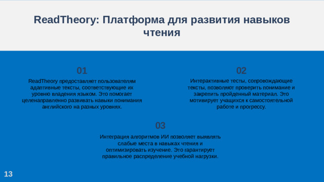 ReadTheory: Платформа для развития навыков чтения 01 02 Интерактивные тесты, сопровождающие тексты, позволяют проверить понимание и закрепить пройденный материал. Это мотивирует учащихся к самостоятельной работе и прогрессу. ReadTheory предоставляет пользователям адаптивные тексты, соответствующие их уровню владения языком. Это помогает целенаправленно развивать навыки понимания английского на разных уровнях. 03 Интеграция алгоритмов ИИ позволяет выявлять слабые места в навыках чтения и оптимизировать изучение. Это гарантирует правильное распределение учебной нагрузки. 13