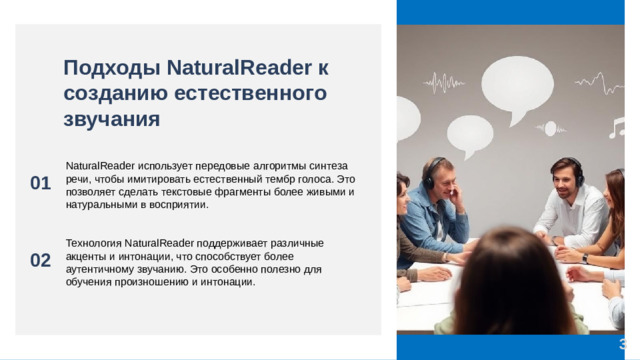 Подходы NaturalReader к созданию естественного звучания 01 NaturalReader использует передовые алгоритмы синтеза речи, чтобы имитировать естественный тембр голоса. Это позволяет сделать текстовые фрагменты более живыми и натуральными в восприятии. 02 Технология NaturalReader поддерживает различные акценты и интонации, что способствует более аутентичному звучанию. Это особенно полезно для обучения произношению и интонации. 3