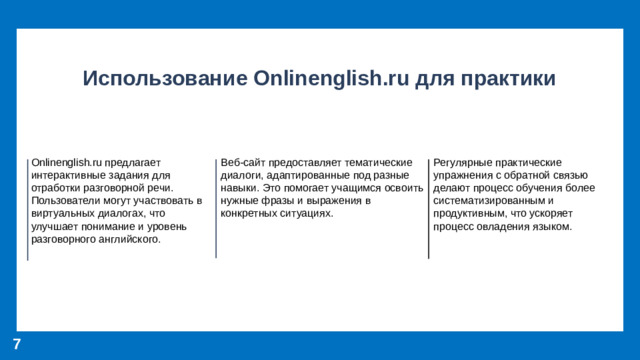 Использование Onlinenglish.ru для практики Onlinenglish.ru предлагает интерактивные задания для отработки разговорной речи. Пользователи могут участвовать в виртуальных диалогах, что улучшает понимание и уровень разговорного английского. Веб-сайт предоставляет тематические диалоги, адаптированные под разные навыки. Это помогает учащимся освоить нужные фразы и выражения в конкретных ситуациях. Регулярные практические упражнения с обратной связью делают процесс обучения более систематизированным и продуктивным, что ускоряет процесс овладения языком. 7