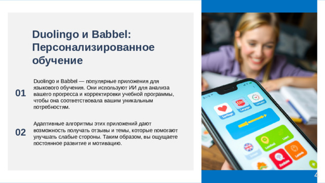 Duolingo и Babbel: Персонализированное обучение 01 Duolingo и Babbel — популярные приложения для языкового обучения. Они используют ИИ для анализа вашего прогресса и корректировки учебной программы, чтобы она соответствовала вашим уникальным потребностям. 02 Адаптивные алгоритмы этих приложений дают возможность получать отзывы и темы, которые помогают улучшать слабые стороны. Таким образом, вы ощущаете постоянное развитие и мотивацию. 4