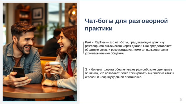 Чат-боты для разговорной практики Kuki и Replika — это чат-боты, предлагающие практику разговорного английского через диалог. Они предоставляют обратную связь и рекомендации, помогая пользователям улучшать навыки общения. Эти бот-платформы обеспечивают разнообразие сценариев общения, что позволяет легко тренировать английский язык в игровой и непринужденной обстановке. 8