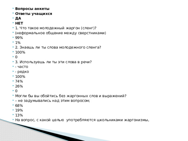 Вопросы анкеты Ответы учащихся ДА НЕТ 1. Что такое молодежный жаргон (сленг)? (неформальное общение между сверстниками) 99% 1% 2. Знаешь ли ты слова молодежного сленга? 100% 0 3. Используешь ли ты эти слова в речи? - часто - редко 100% 74% 26% 0 Могли бы вы обойтись без жаргонных слов и выражений? – не задумывались над этим вопросом; 68% 19% 13% На вопрос, с какой целью  употребляются школьниками жаргонизмы,
