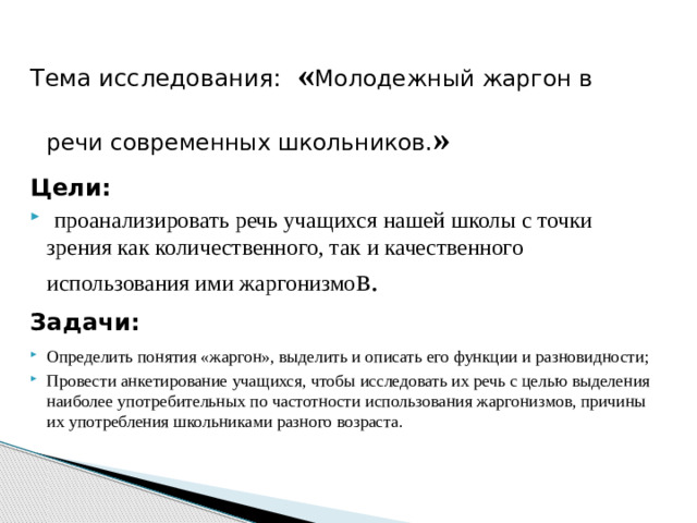 Тема исследования: « Молодежный жаргон в речи современных школьников. » Цели:  проанализировать речь учащихся нашей школы с точки зрения как количественного, так и качественного использования ими жаргонизмо в. Задачи: