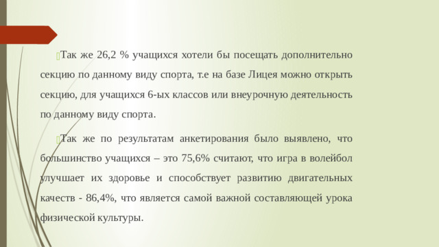 Так же 26,2 % учащихся хотели бы посещать дополнительно секцию по данному виду спорта, т.е на базе Лицея можно открыть секцию, для учащихся 6-ых классов или внеурочную деятельность по данному виду спорта. Так же по результатам анкетирования было выявлено, что большинство учащихся – это 75,6% считают, что игра в волейбол улучшает их здоровье и способствует развитию двигательных качеств - 86,4%, что является самой важной составляющей урока физической культуры.