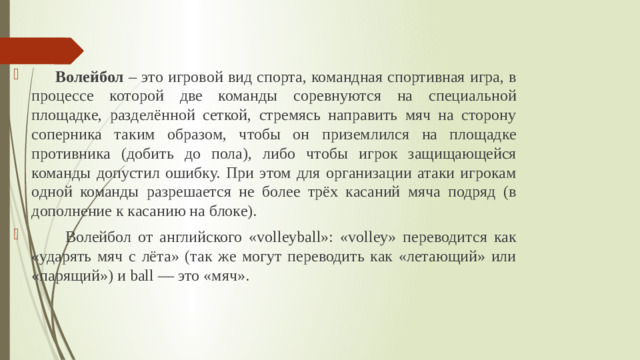 Волейбол – это игровой вид спорта, командная спортивная игра, в процессе которой две команды соревнуются на специальной площадке, разделённой сеткой, стремясь направить мяч на сторону соперника таким образом, чтобы он приземлился на площадке противника (добить до пола), либо чтобы игрок защищающейся команды допустил ошибку. При этом для организации атаки игрокам одной команды разрешается не более трёх касаний мяча подряд (в дополнение к касанию на блоке).  Волейбол от английского «volleyball»: «volley» переводится как «ударять мяч с лёта» (так же могут переводить как «летающий» или «парящий») и ball — это «мяч».
