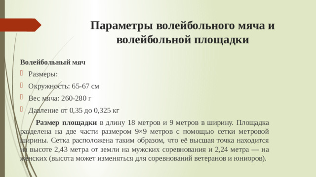 Параметры волейбольного мяча и волейбольной площадки Волейбольный мяч Размеры: Окружность: 65-67 см Вес мяча: 260-280 г Давление от 0,35 до 0,325 кг  Размер площадки в длину 18 метров и 9 метров в ширину. Площадка разделена на две части размером 9×9 метров с помощью сетки метровой ширины. Сетка расположена таким образом, что её высшая точка находится на высоте 2,43 метра от земли на мужских соревнования и 2,24 метра — на женских (высота может изменяться для соревнований ветеранов и юниоров).