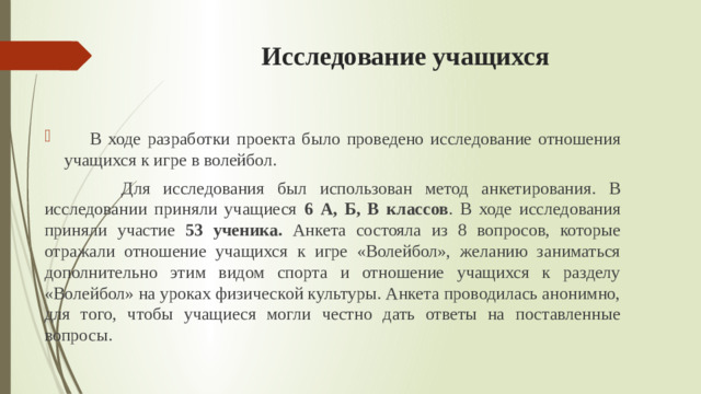 Исследование учащихся  В ходе разработки проекта было проведено исследование отношения учащихся к игре в волейбол.  Для исследования был использован метод анкетирования. В исследовании приняли учащиеся 6 А, Б, В классов . В ходе исследования приняли участие 53 ученика. Анкета состояла из 8 вопросов, которые отражали отношение учащихся к игре «Волейбол», желанию заниматься дополнительно этим видом спорта и отношение учащихся к разделу «Волейбол» на уроках физической культуры. Анкета проводилась анонимно, для того, чтобы учащиеся могли честно дать ответы на поставленные вопросы.