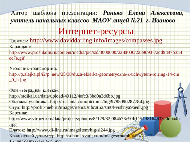 Автор шаблона презентации: Ранько Елена Алексеевна, учитель начальных классов МАОУ лицей №21 г. Иваново Интернет-ресурсы Циркуль:  http://www.daviddarling.info/images/compasses.jpg  Карандаш: http://www.proshkolu.ru/content/media/pic/std/3000000/2240000/2239093-7acd9447b354cc7e.gif  Угольник-транспортир: http://p.alejka.pl/i2/p_new/25/38/duza-ekierka-geometryczna-z-uchwytem-rotring-14-cm_0_b.jpg  Фон «тетрадная клетка»: http://radikal.ua/data/upload/49112/4efc3/3bd0a3d6bb.jpg Обложка учебника: http://ruslania.com/pictures/big/9785090287784.jpg Стул: http://profit-meb.ru/images/items/subcat52/stu0l-vishnya9oenl.jpg Картина: http://www.virtuzor.ru/data/projects/photos/8/129/32f084b73c90b115198164633c0dba4b.jpg Платок: http://www.di-line.ru/imageItem/big/si244.jpg Квадратный дециметр: http://school.xvatit.com/images/thumb/d/da/21-12-15.jpg/550px-21-12-15.jpg