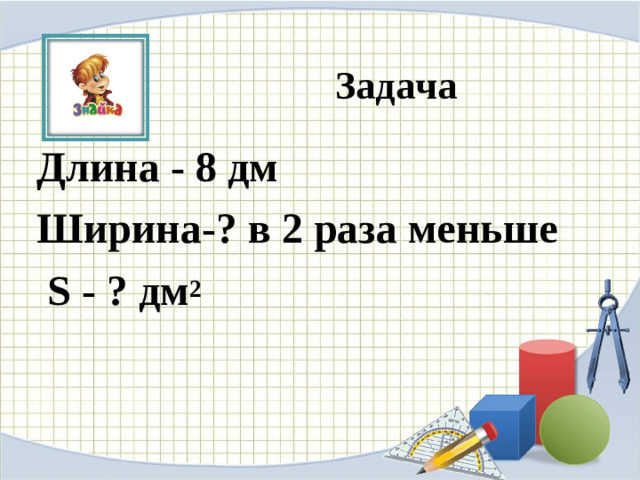 Задача Длина - 8 дм Ширина-? в 2 раза меньше  S - ? дм 2  